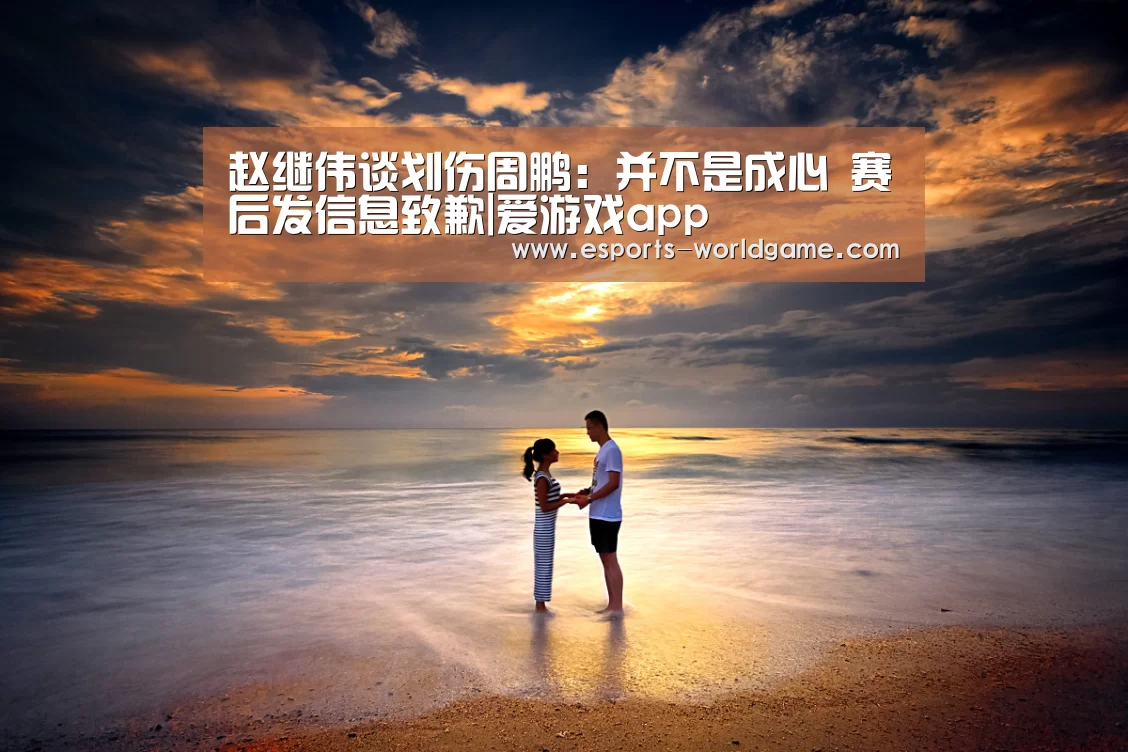 赵继伟谈划伤周鹏:并不是成心 赛后发信息致歉|爱游戏app(图4) 爱游戏官网